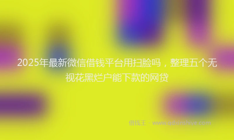 2025年最新微信借钱平台用扫脸吗，整理五个无视花黑烂户能下款的网贷