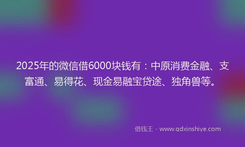 2025年的微信借6000块钱有：中原消费金融、支富通、易得花、现金易融宝贷途、独角兽等。