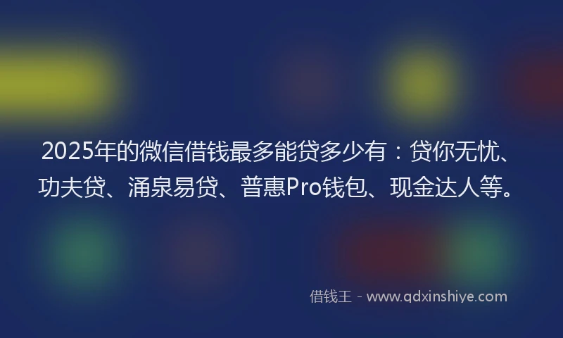2025年的微信借钱最多能贷多少有：贷你无忧、功夫贷、涌泉易贷、普惠Pro钱包、现金达人等。