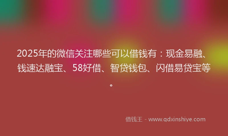 2025年的微信关注哪些可以借钱有：现金易融、钱速达融宝、58好借、智贷钱包、闪借易贷宝等。