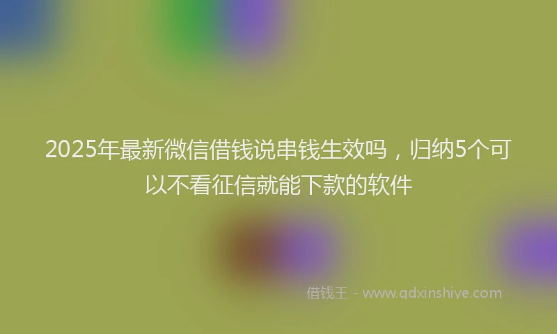 2025年最新微信借钱说串钱生效吗，归纳5个可以不看征信就能下款的软件
