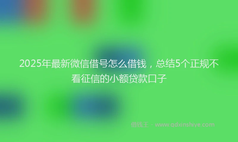 2025年最新微信借号怎么借钱，总结5个正规不看征信的小额贷款口子
