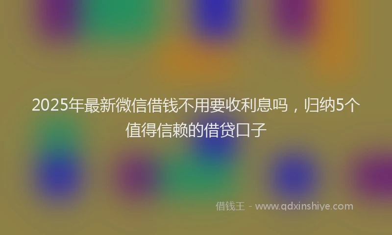2025年最新微信借钱不用要收利息吗，归纳5个值得信赖的借贷口子