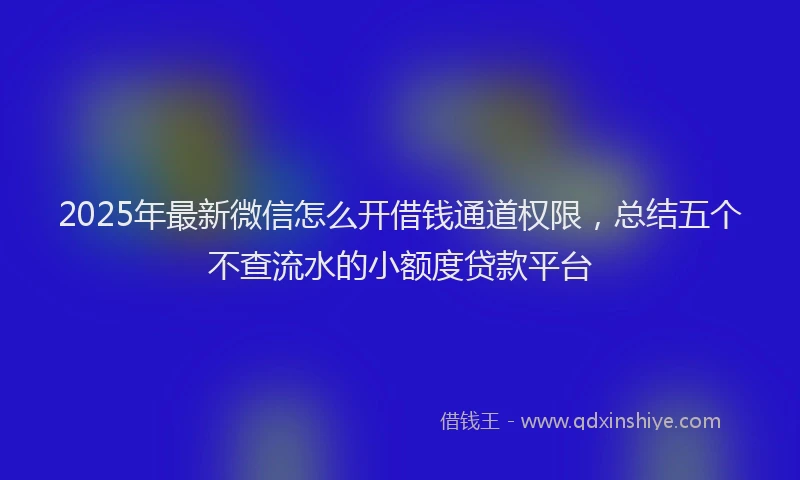 2025年最新微信怎么开借钱通道权限，总结五个不查流水的小额度贷款平台