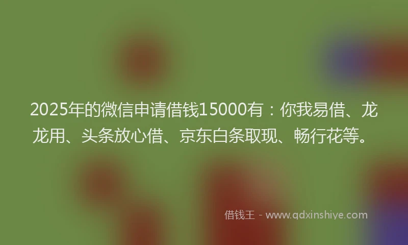 2025年的微信申请借钱15000有：你我易借、龙龙用、头条放心借、京东白条取现、畅行花等。