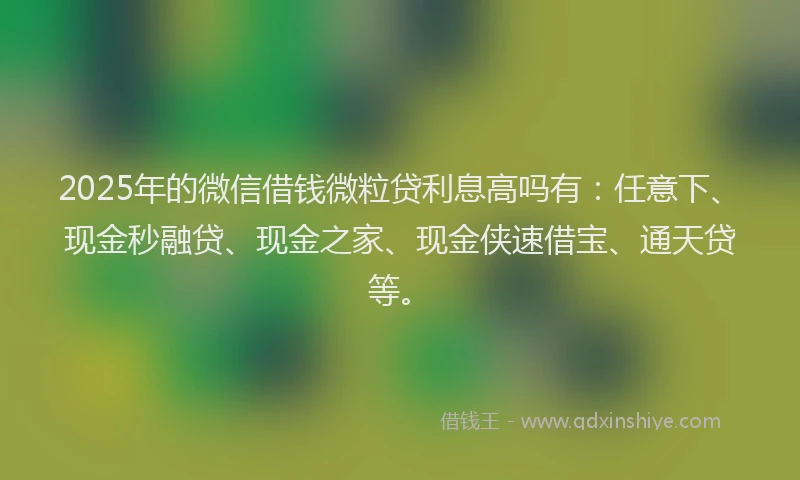 2025年的微信借钱微粒贷利息高吗有：任意下、现金秒融贷、现金之家、现金侠速借宝、通天贷等。