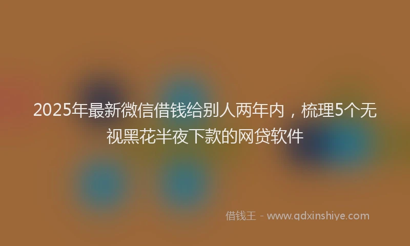 2025年最新微信借钱给别人两年内，梳理5个无视黑花半夜下款的网贷软件