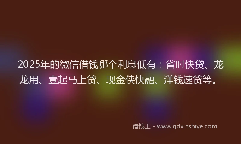 2025年的微信借钱哪个利息低有：省时快贷、龙龙用、壹起马上贷、现金侠快融、洋钱速贷等。