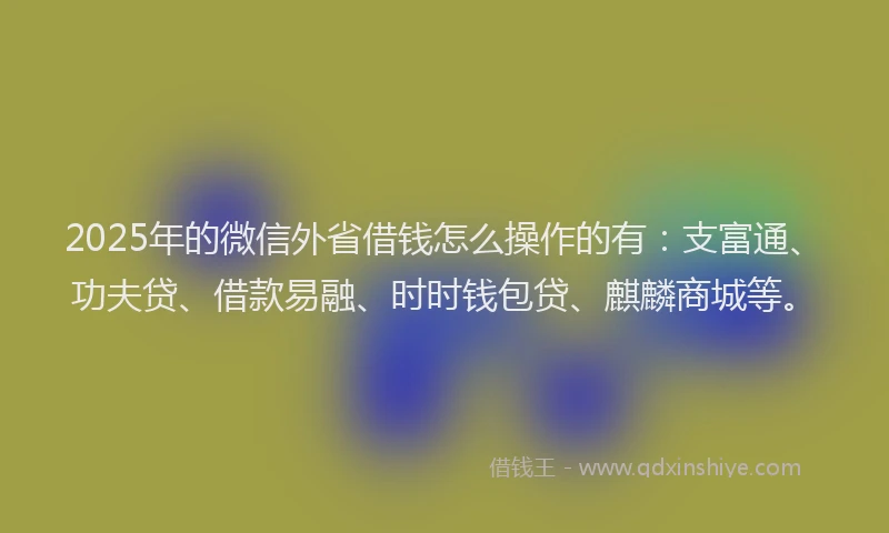 2025年的微信外省借钱怎么操作的有：支富通、功夫贷、借款易融、时时钱包贷、麒麟商城等。