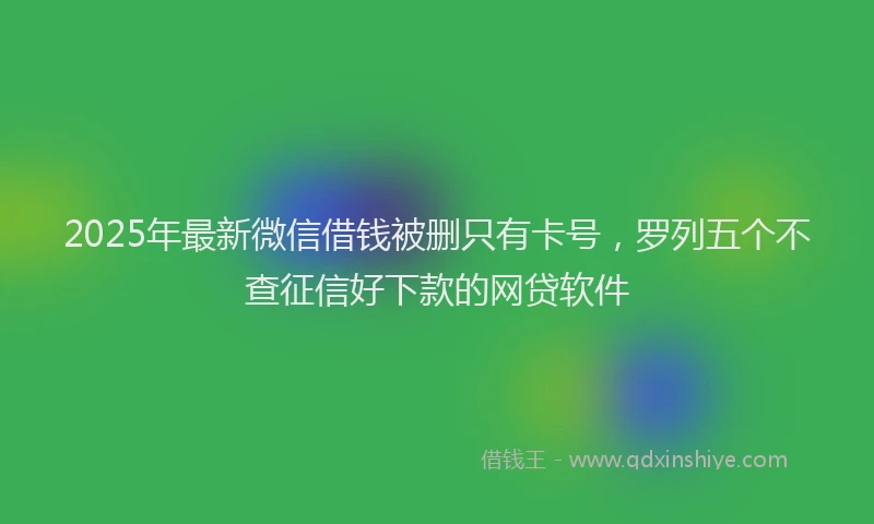 2025年最新微信借钱被删只有卡号，罗列五个不查征信好下款的网贷软件