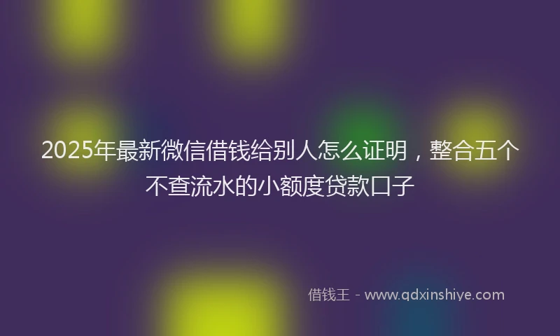 2025年最新微信借钱给别人怎么证明，整合五个不查流水的小额度贷款口子