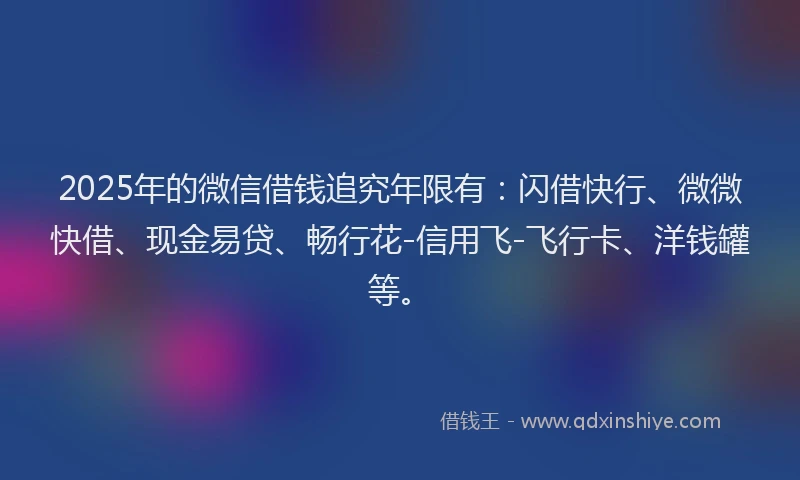 2025年的微信借钱追究年限有：闪借快行、微微快借、现金易贷、畅行花-信用飞-飞行卡、洋钱罐等。