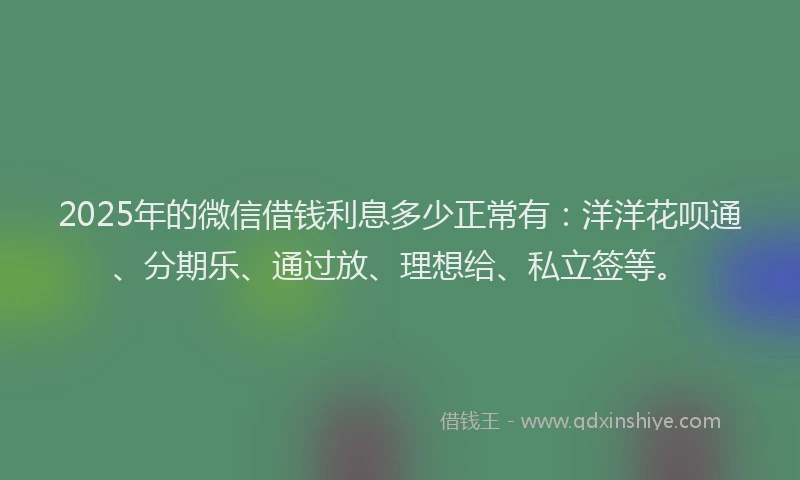 2025年的微信借钱利息多少正常有：洋洋花呗通、分期乐、通过放、理想给、私立签等。