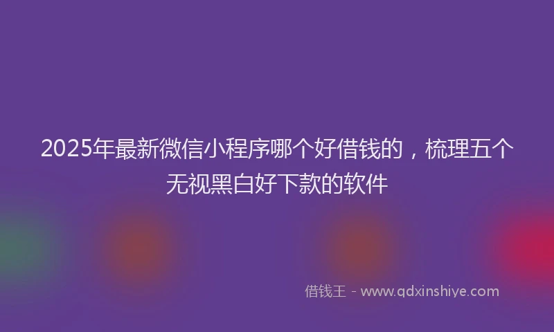 2025年最新微信小程序哪个好借钱的，梳理五个无视黑白好下款的软件