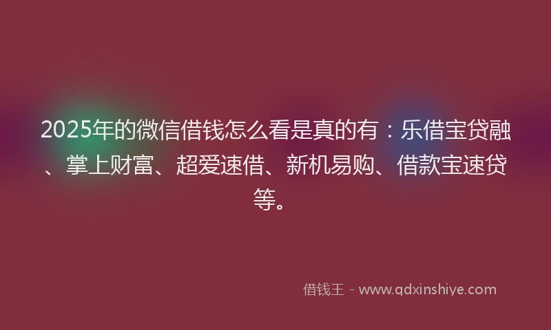 2025年的微信借钱怎么看是真的有：乐借宝贷融、掌上财富、超爱速借、新机易购、借款宝速贷等。