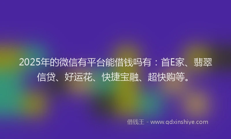 2025年的微信有平台能借钱吗有：首E家、翡翠信贷、好运花、快捷宝融、超快购等。