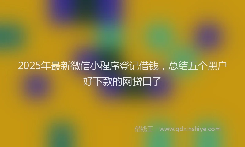 2025年最新微信小程序登记借钱，总结五个黑户好下款的网贷口子