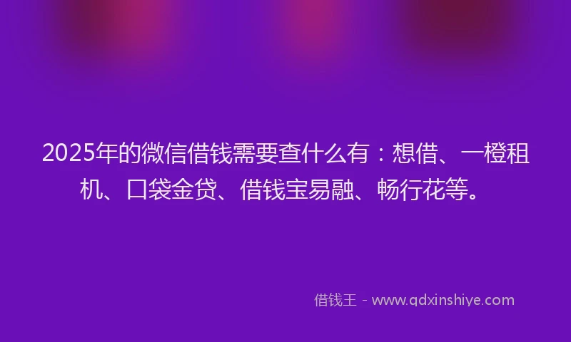 2025年的微信借钱需要查什么有：想借、一橙租机、口袋金贷、借钱宝易融、畅行花等。