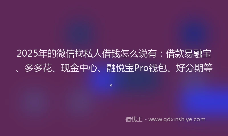 2025年的微信找私人借钱怎么说有：借款易融宝、多多花、现金中心、融悦宝Pro钱包、好分期等。
