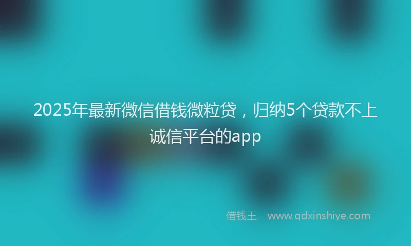 2025年最新微信借钱微粒贷，归纳5个贷款不上诚信平台的app