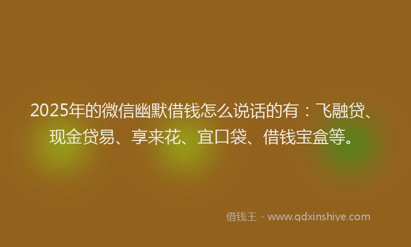 2025年的微信幽默借钱怎么说话的有：飞融贷、现金贷易、享来花、宜口袋、借钱宝盒等。