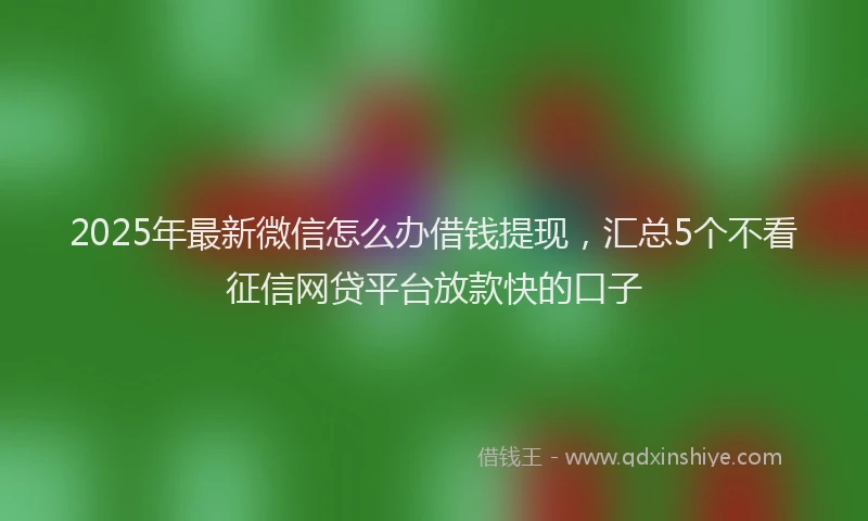 2025年最新微信怎么办借钱提现，汇总5个不看征信网贷平台放款快的口子