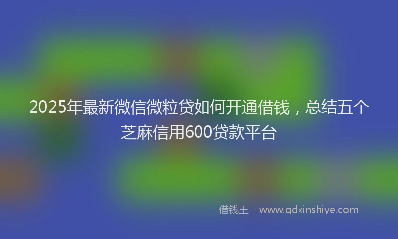 2025年最新微信微粒贷如何开通借钱，总结五个芝麻信用600贷款平台