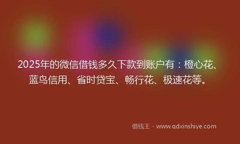 2025年的微信借钱多久下款到账户有：橙心花、蓝鸟信用、省时贷宝、畅行花、极速花等。