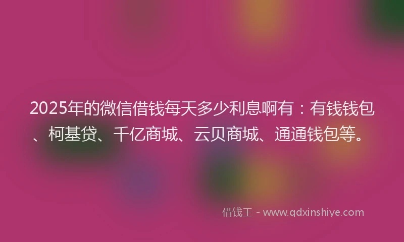 2025年的微信借钱每天多少利息啊有：有钱钱包、柯基贷、千亿商城、云贝商城、通通钱包等。
