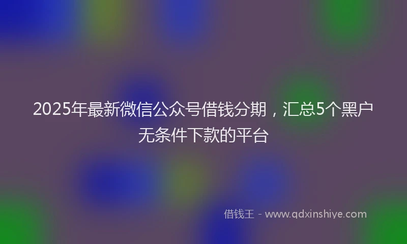 2025年最新微信公众号借钱分期，汇总5个黑户无条件下款的平台