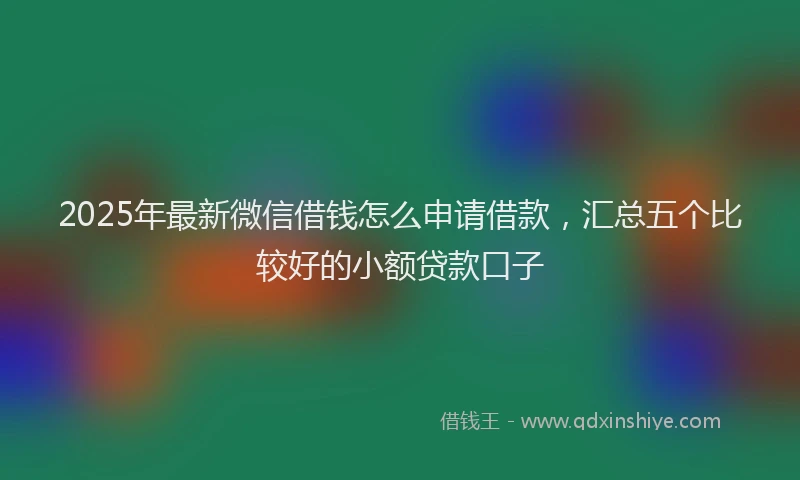 2025年最新微信借钱怎么申请借款，汇总五个比较好的小额贷款口子