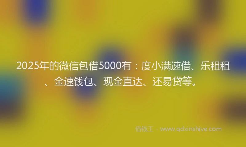2025年的微信包借5000有：度小满速借、乐租租、金速钱包、现金直达、还易贷等。