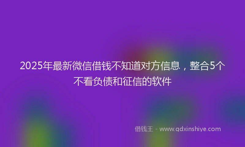 2025年最新微信借钱不知道对方信息，整合5个不看负债和征信的软件