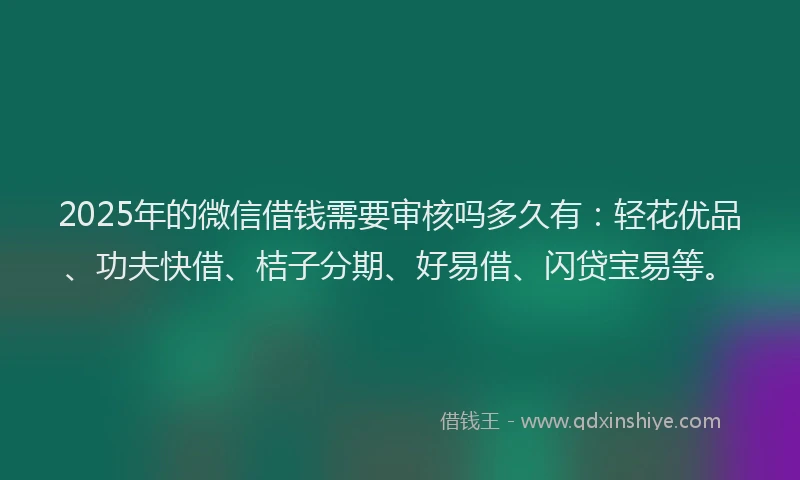2025年的微信借钱需要审核吗多久有：轻花优品、功夫快借、桔子分期、好易借、闪贷宝易等。