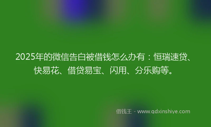 2025年的微信告白被借钱怎么办有：恒瑞速贷、快易花、借贷易宝、闪用、分乐购等。