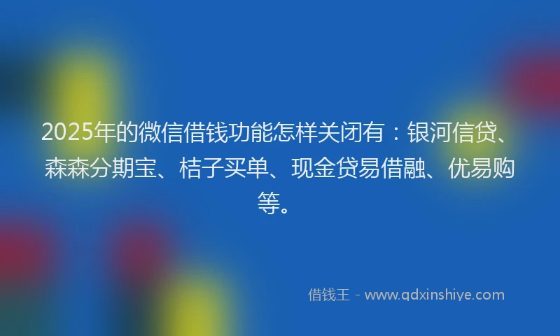 2025年的微信借钱功能怎样关闭有：银河信贷、森森分期宝、桔子买单、现金贷易借融、优易购等。