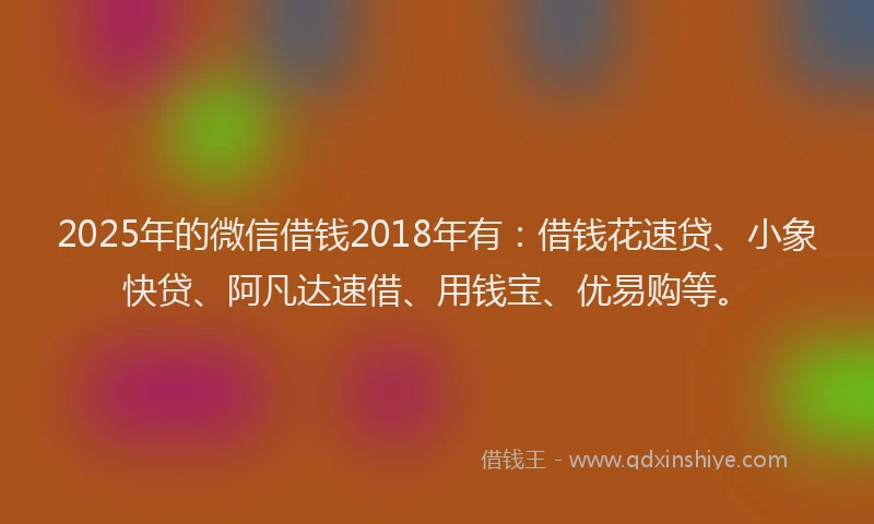 2025年的微信借钱2018年有：借钱花速贷、小象快贷、阿凡达速借、用钱宝、优易购等。