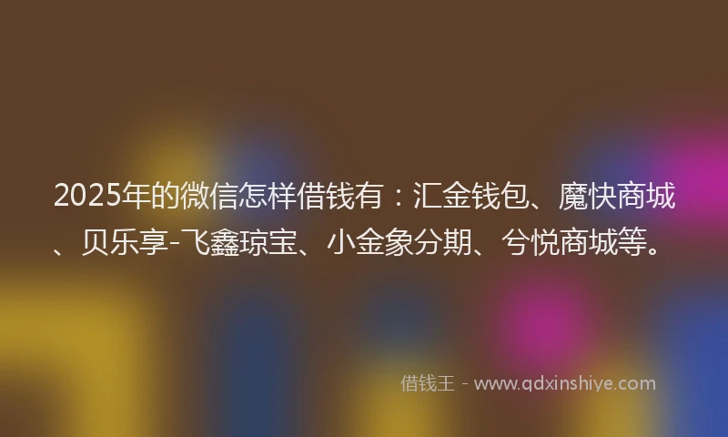 2025年的微信怎样借钱有：汇金钱包、魔快商城、贝乐享-飞鑫琼宝、小金象分期、兮悦商城等。