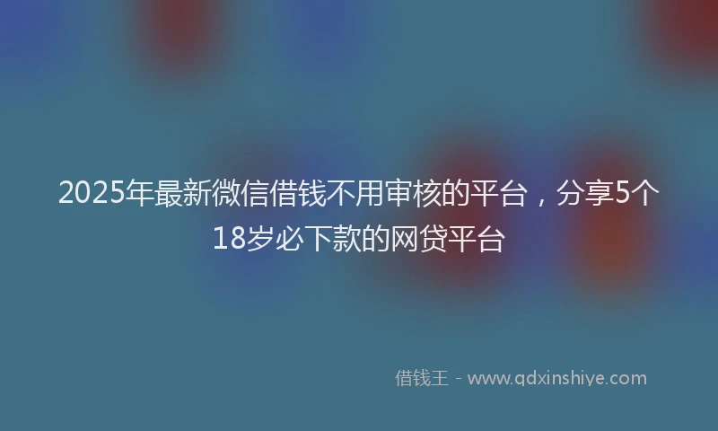 2025年最新微信借钱不用审核的平台，分享5个18岁必下款的网贷平台