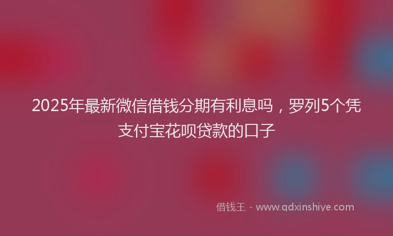 2025年最新微信借钱分期有利息吗，罗列5个凭支付宝花呗贷款的口子