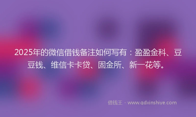 2025年的微信借钱备注如何写有：盈盈金科、豆豆钱、维信卡卡贷、固金所、新一花等。