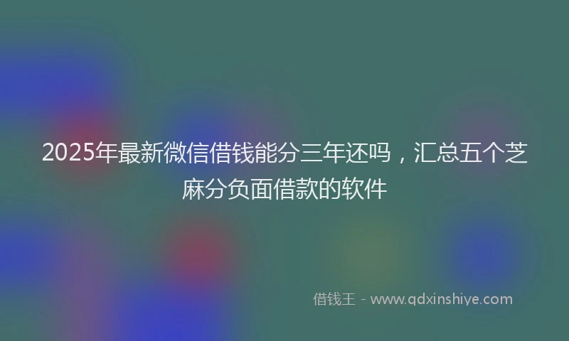 2025年最新微信借钱能分三年还吗，汇总五个芝麻分负面借款的软件