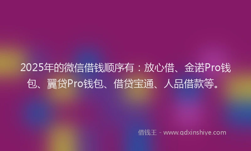 2025年的微信借钱顺序有：放心借、金诺Pro钱包、翼贷Pro钱包、借贷宝通、人品借款等。