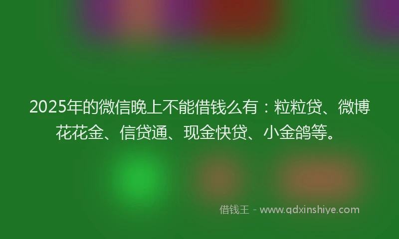 2025年的微信晚上不能借钱么有：粒粒贷、微博花花金、信贷通、现金快贷、小金鸽等。