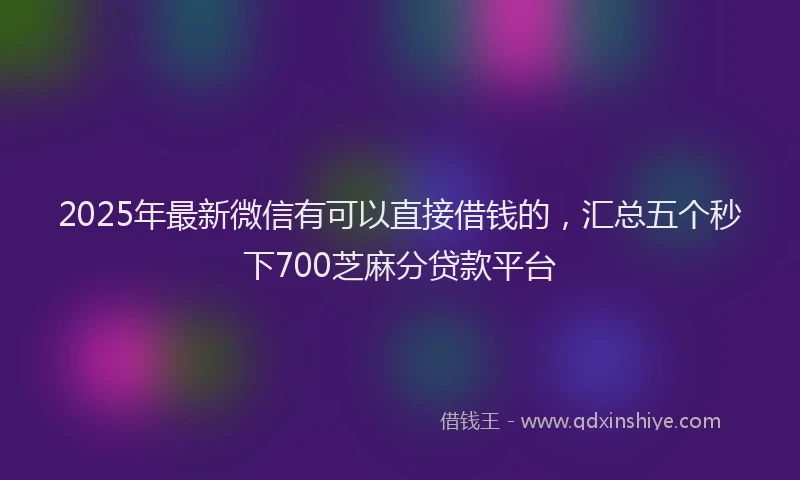 2025年最新微信有可以直接借钱的，汇总五个秒下700芝麻分贷款平台