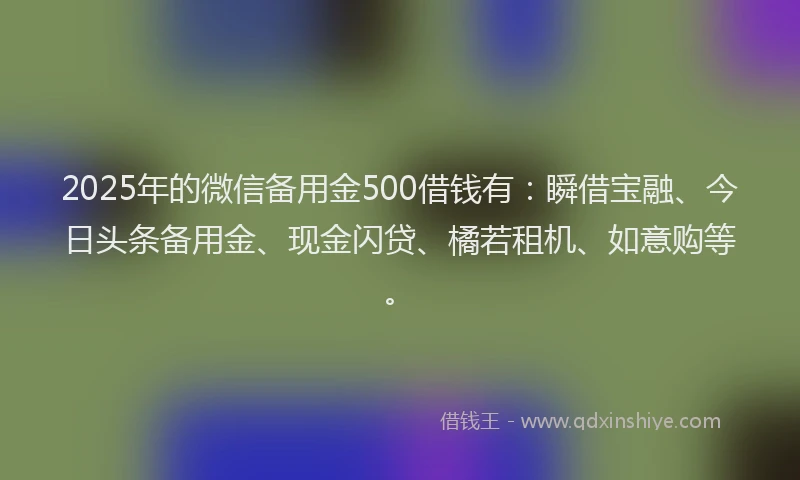 2025年的微信备用金500借钱有：瞬借宝融、今日头条备用金、现金闪贷、橘若租机、如意购等。