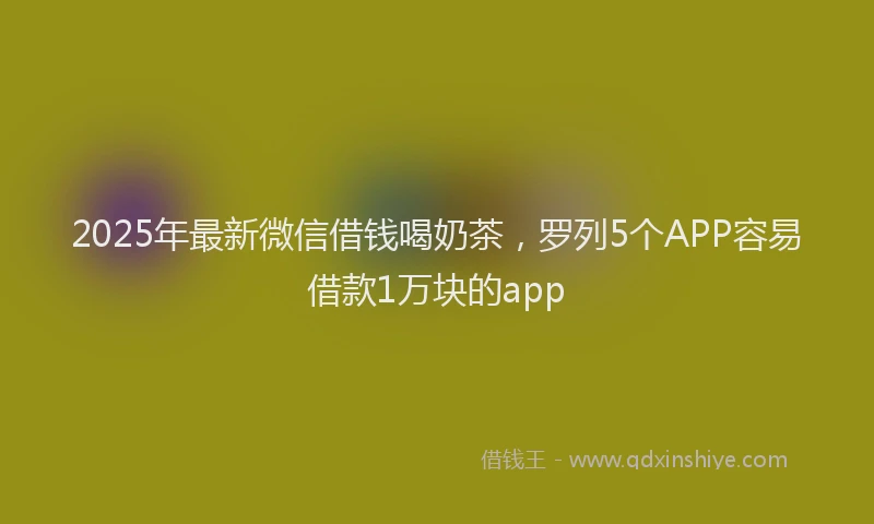2025年最新微信借钱喝奶茶，罗列5个APP容易借款1万块的app