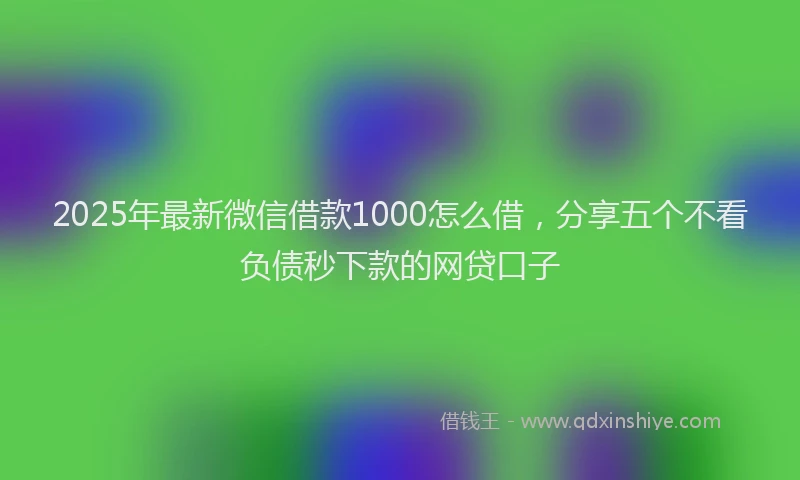 2025年最新微信借款1000怎么借，分享五个不看负债秒下款的网贷口子