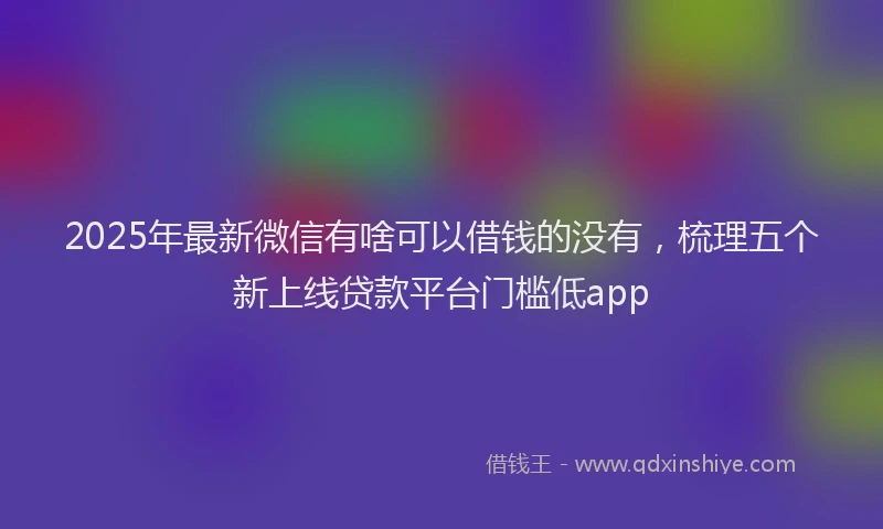 2025年最新微信有啥可以借钱的没有，梳理五个新上线贷款平台门槛低app