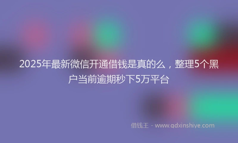 2025年最新微信开通借钱是真的么，整理5个黑户当前逾期秒下5万平台